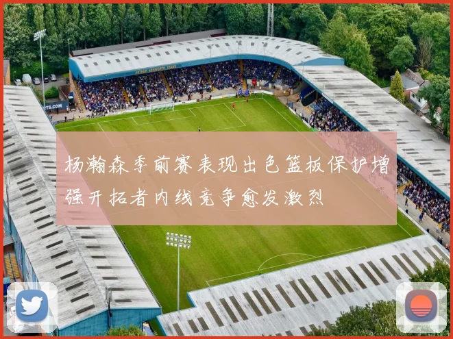 杨瀚森季前赛表现出色篮板保护增强开拓者内线竞争愈发激烈